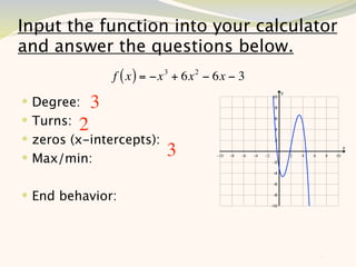 Input the function into your calculator
and answer the questions below.
               f ( x ) = −x 3 + 6x 2 − 6x − 3
 Degree: 3
 Turns: 2
 zeros (x-intercepts):
 Max/min:                 3

 End behavior:



                                                11
 