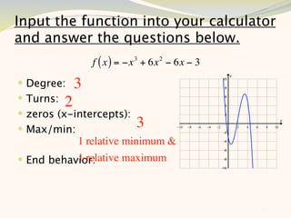 Input the function into your calculator
and answer the questions below.
               f ( x ) = −x 3 + 6x 2 − 6x − 3
 Degree: 3
 Turns: 2
 zeros (x-intercepts):
 Max/min:                 3
           1 relative minimum &
           1 relative maximum
 End behavior:



                                                11
 