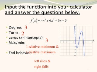 Input the function into your calculator
and answer the questions below.
               f ( x ) = −x 3 + 6x 2 − 6x − 3
 Degree: 3
 Turns: 2
 zeros (x-intercepts):
 Max/min:                 3
           1 relative minimum &
           1 relative maximum
 End behavior:

                 left rises &
                 right falls
                                                11
 