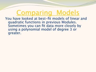 Comparing Models
You have looked at best-ﬁt models of linear and
 quadratic functions in previous Modules.
 Sometimes you can ﬁt data more closely by
 using a polynomial model of degree 3 or
 greater.
 