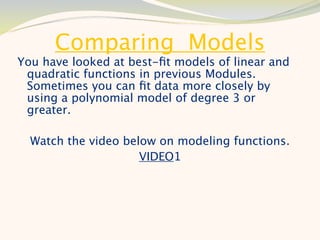 Comparing Models
You have looked at best-ﬁt models of linear and
 quadratic functions in previous Modules.
 Sometimes you can ﬁt data more closely by
 using a polynomial model of degree 3 or
 greater.

  Watch the video below on modeling functions.
                     VIDEO1
 