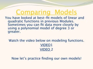 Comparing Models
You have looked at best-ﬁt models of linear and
 quadratic functions in previous Modules.
 Sometimes you can ﬁt data more closely by
 using a polynomial model of degree 3 or
 greater.

  Watch the video below on modeling functions.
                     VIDEO1
                    VIDEO 2

   Now let’s practice ﬁnding our own models!
 