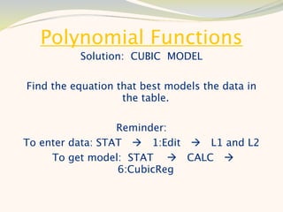 Polynomial Functions
          Solution: CUBIC MODEL

Find the equation that best models the data in
                   the table.

                  Reminder:
To enter data: STAT  1:Edit  L1 and L2
     To get model: STAT  CALC 
                  6:CubicReg
 
