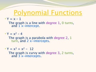 Polynomial Functions
Y = x – 1
  The graph is a line with degree 1, 0 turns,
   and 1 x-intercept.

 Y = x2 – 4
  The graph is a parabola with degree 2, 1
   turn, and 2 x-intercepts.

 Y = x3 + x2 - 12
  The graph is curvy with degree 3, 2 turns,
   and 3 x-intercepts.
 
