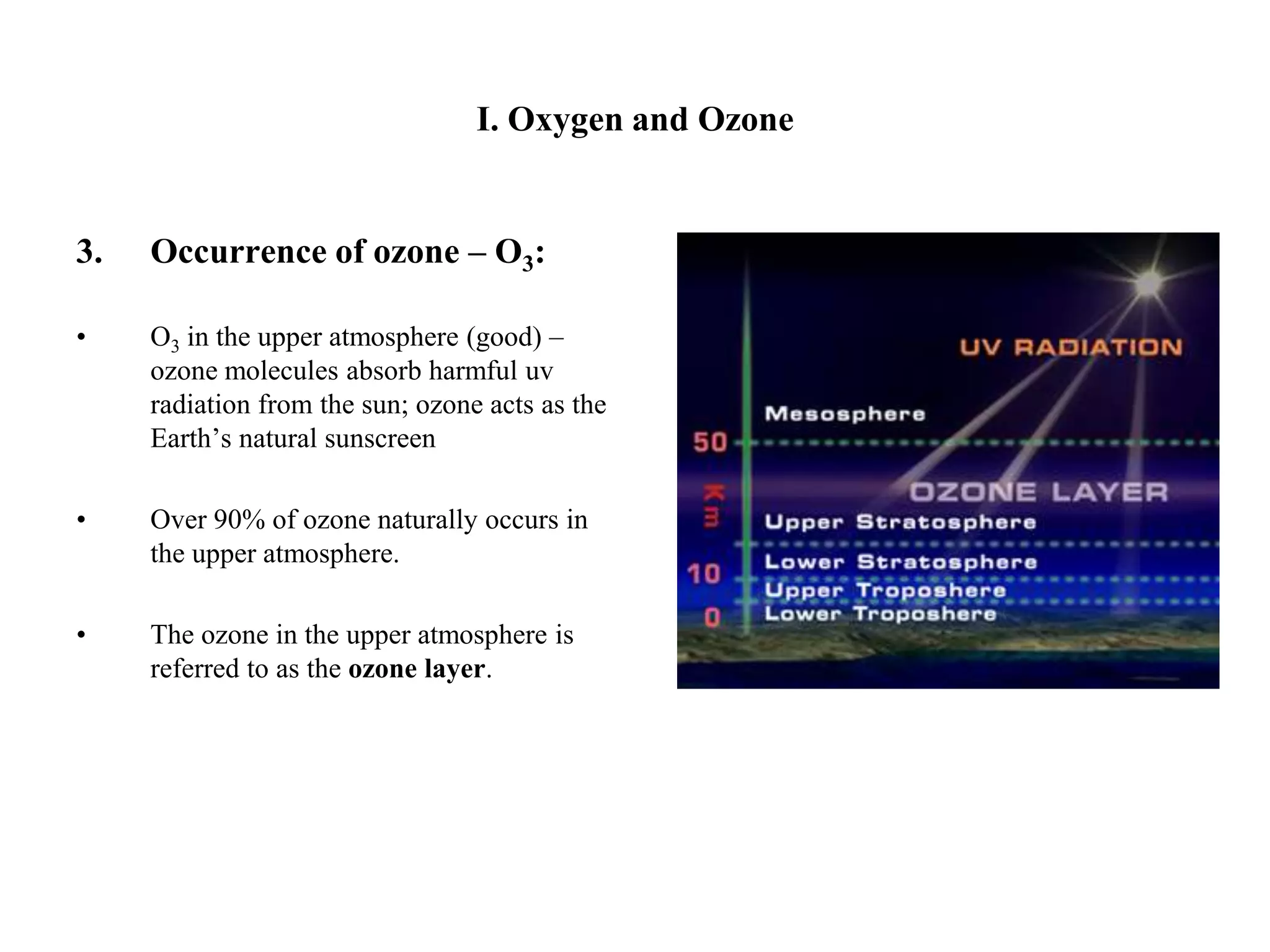 I. Oxygen and OzoneOccurrence of ozone – O3:O3 in the upper atmosphere (good) – ozone molecules absorb harmful uv radiation from the sun; ozone acts as the Earth’s natural sunscreenOver 90% of ozone naturally occurs in the upper atmosphere.The ozone in the upper atmosphere is referred to as the ozone layer.
