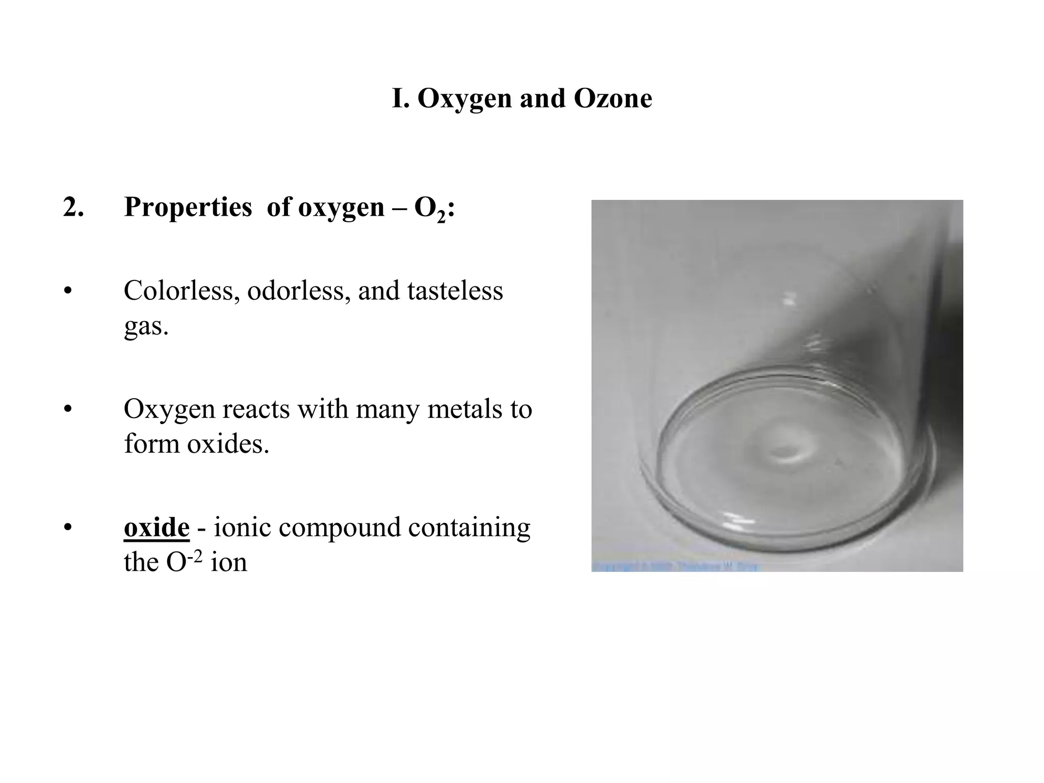 I. Oxygen and Ozone2. 	Properties  of oxygen – O2:Colorless, odorless, and tasteless gas.Oxygen reacts with many metals to form oxides.  oxide - ionic compound containing the O-2 ion