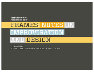 INTERACTION 10
FEBRUARY 5 2010


FRAMES: NOTES ON
IMPROVISATION
AND DESIGN
LIZ DANZICO
MFA INTERACTION DESIGN / SCHOOL OF VISUAL ARTS
 