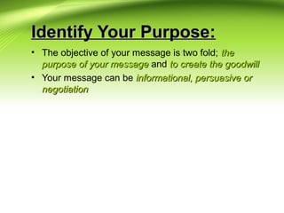 Identify Your Purpose:Identify Your Purpose:
• The objective of your message is two fold; thethe
purpose of your messagepurpose of your message and to create the goodwillto create the goodwill
• Your message can be informational, persuasive orinformational, persuasive or
negotiationnegotiation
 