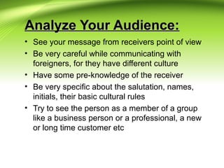 Analyze Your Audience:Analyze Your Audience:
• See your message from receivers point of view
• Be very careful while communicating with
foreigners, for they have different culture
• Have some pre-knowledge of the receiver
• Be very specific about the salutation, names,
initials, their basic cultural rules
• Try to see the person as a member of a group
like a business person or a professional, a new
or long time customer etc
 