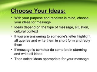 Choose Your Ideas:Choose Your Ideas:
• With your purpose and receiver in mind, choose
your ideas for message
• Ideas depend on the type of message, situation,
cultural context
• If you are answering to someone's letter highlight
all queries and write them in short form and reply
them
• If message is complex do some brain storming
and write all ideas
• Then select ideas appropriate for your message
 