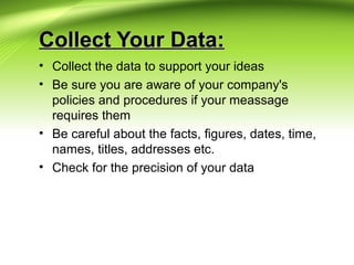 Collect Your Data:Collect Your Data:
• Collect the data to support your ideas
• Be sure you are aware of your company's
policies and procedures if your meassage
requires them
• Be careful about the facts, figures, dates, time,
names, titles, addresses etc.
• Check for the precision of your data
 