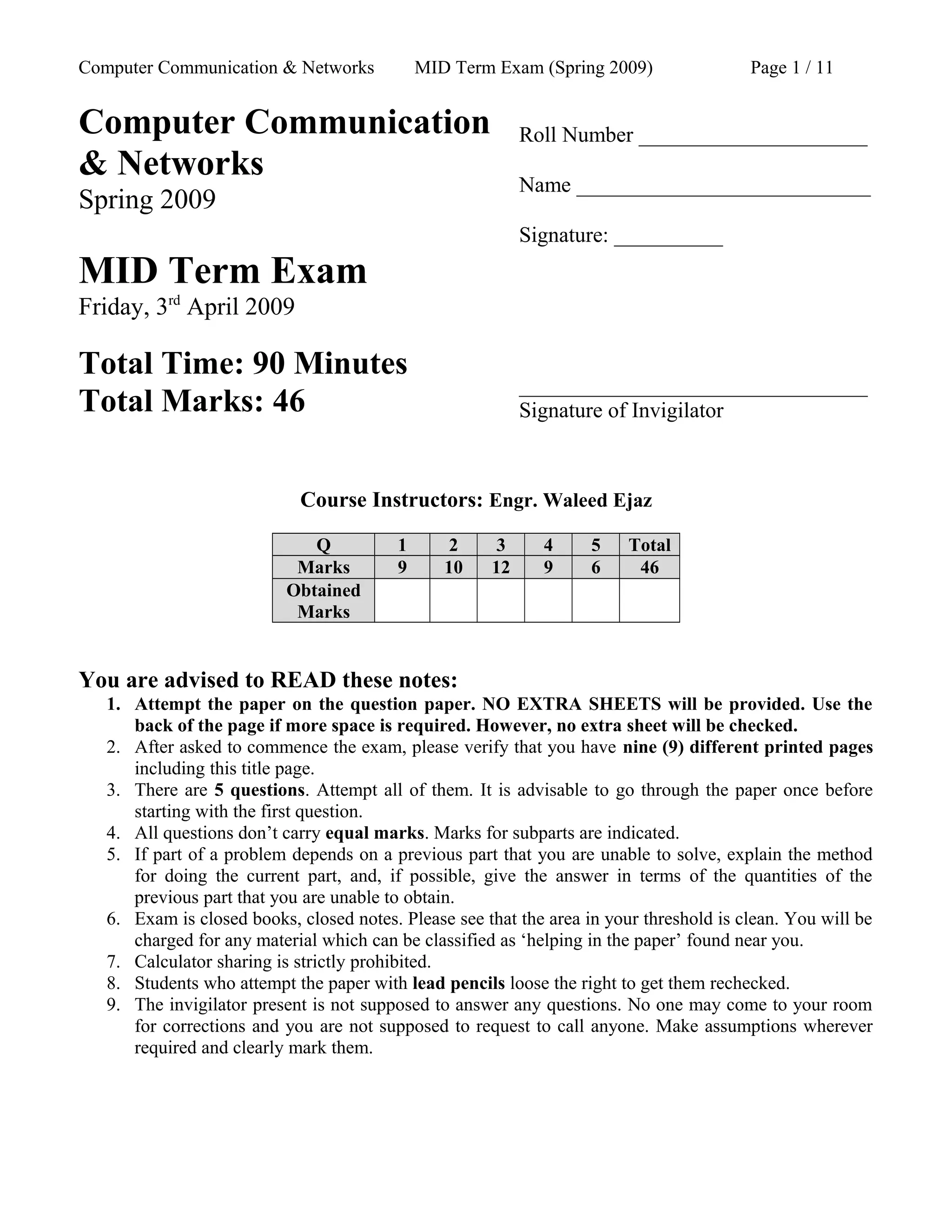 Computer Communication & Networks MID Term Exam (Spring 2009) Page 1 / 11
Computer Communication
& Networks
Spring 2009
MID Term Exam
Friday, 3rd
April 2009
Total Time: 90 Minutes
Total Marks: 46
Roll Number _____________________
Name ___________________________
Signature: __________
________________________________
Signature of Invigilator
Course Instructors: Engr. Waleed Ejaz
Q 1 2 3 4 5 Total
Marks 9 10 12 9 6 46
Obtained
Marks
You are advised to READ these notes:
1. Attempt the paper on the question paper. NO EXTRA SHEETS will be provided. Use the
back of the page if more space is required. However, no extra sheet will be checked.
2. After asked to commence the exam, please verify that you have nine (9) different printed pages
including this title page.
3. There are 5 questions. Attempt all of them. It is advisable to go through the paper once before
starting with the first question.
4. All questions don’t carry equal marks. Marks for subparts are indicated.
5. If part of a problem depends on a previous part that you are unable to solve, explain the method
for doing the current part, and, if possible, give the answer in terms of the quantities of the
previous part that you are unable to obtain.
6. Exam is closed books, closed notes. Please see that the area in your threshold is clean. You will be
charged for any material which can be classified as ‘helping in the paper’ found near you.
7. Calculator sharing is strictly prohibited.
8. Students who attempt the paper with lead pencils loose the right to get them rechecked.
9. The invigilator present is not supposed to answer any questions. No one may come to your room
for corrections and you are not supposed to request to call anyone. Make assumptions wherever
required and clearly mark them.
 