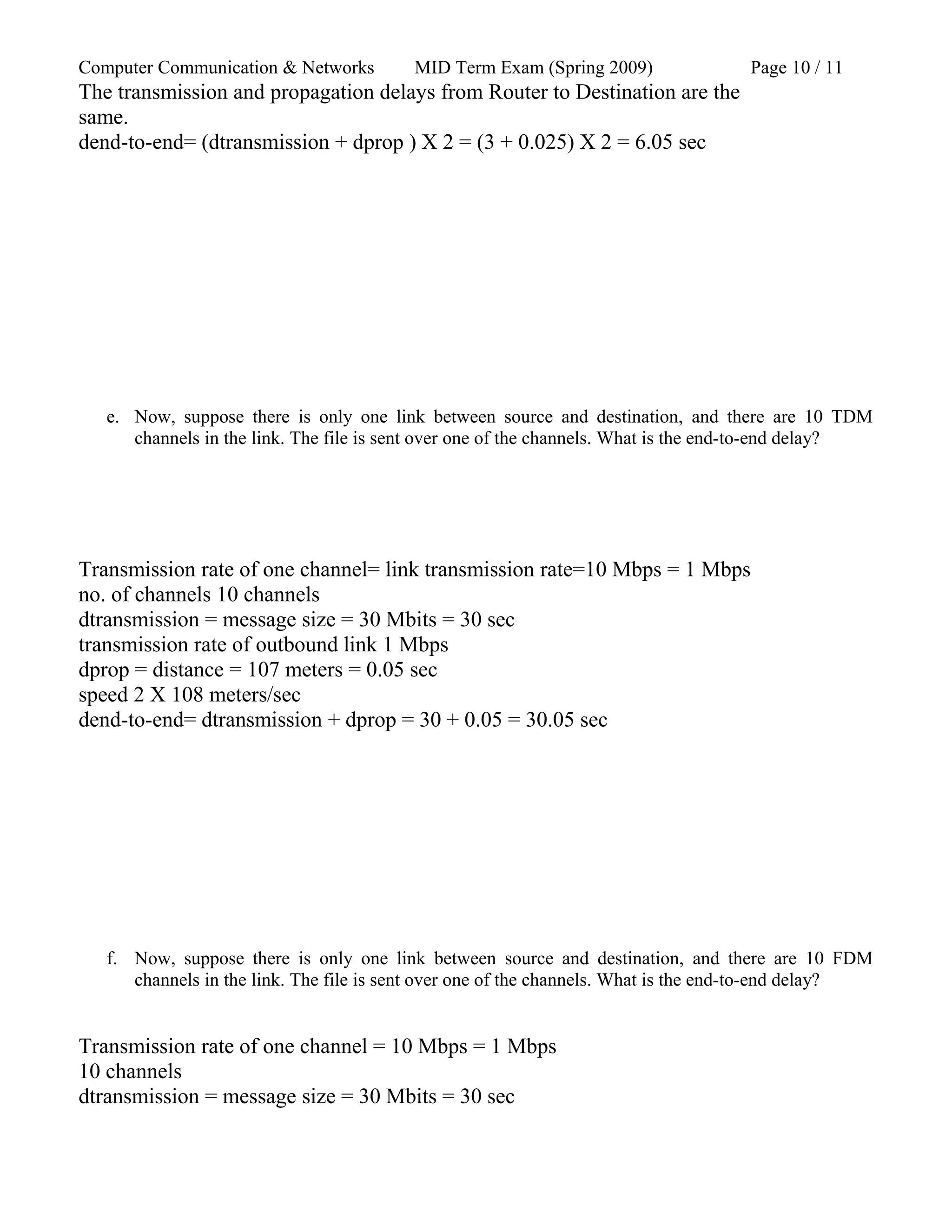 Computer Communication & Networks MID Term Exam (Spring 2009) Page 10 / 11
The transmission and propagation delays from Router to Destination are the
same.
dend-to-end= (dtransmission + dprop ) X 2 = (3 + 0.025) X 2 = 6.05 sec
e. Now, suppose there is only one link between source and destination, and there are 10 TDM
channels in the link. The file is sent over one of the channels. What is the end-to-end delay?
Transmission rate of one channel= link transmission rate=10 Mbps = 1 Mbps
no. of channels 10 channels
dtransmission = message size = 30 Mbits = 30 sec
transmission rate of outbound link 1 Mbps
dprop = distance = 107 meters = 0.05 sec
speed 2 X 108 meters/sec
dend-to-end= dtransmission + dprop = 30 + 0.05 = 30.05 sec
f. Now, suppose there is only one link between source and destination, and there are 10 FDM
channels in the link. The file is sent over one of the channels. What is the end-to-end delay?
Transmission rate of one channel = 10 Mbps = 1 Mbps
10 channels
dtransmission = message size = 30 Mbits = 30 sec
 