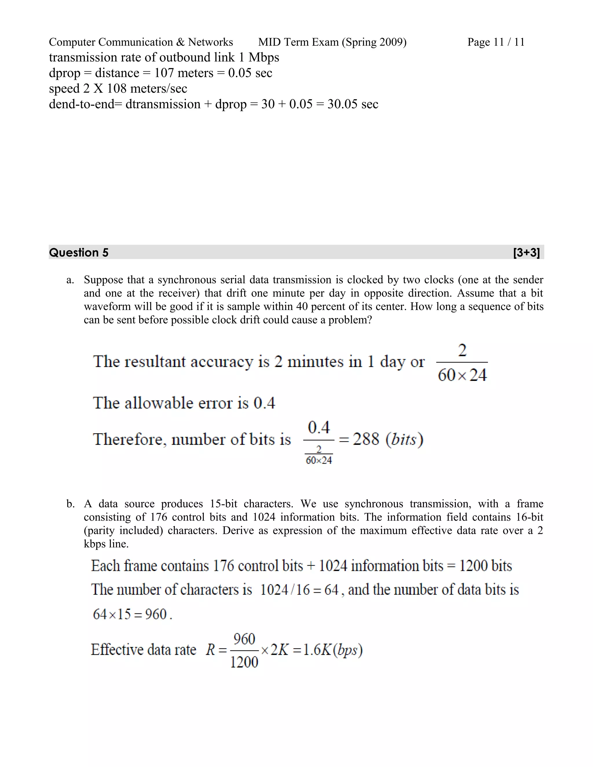 Computer Communication & Networks MID Term Exam (Spring 2009) Page 11 / 11
transmission rate of outbound link 1 Mbps
dprop = distance = 107 meters = 0.05 sec
speed 2 X 108 meters/sec
dend-to-end= dtransmission + dprop = 30 + 0.05 = 30.05 sec
Question 5 [3+3]
a. Suppose that a synchronous serial data transmission is clocked by two clocks (one at the sender
and one at the receiver) that drift one minute per day in opposite direction. Assume that a bit
waveform will be good if it is sample within 40 percent of its center. How long a sequence of bits
can be sent before possible clock drift could cause a problem?
b. A data source produces 15-bit characters. We use synchronous transmission, with a frame
consisting of 176 control bits and 1024 information bits. The information field contains 16-bit
(parity included) characters. Derive as expression of the maximum effective data rate over a 2
kbps line.
 