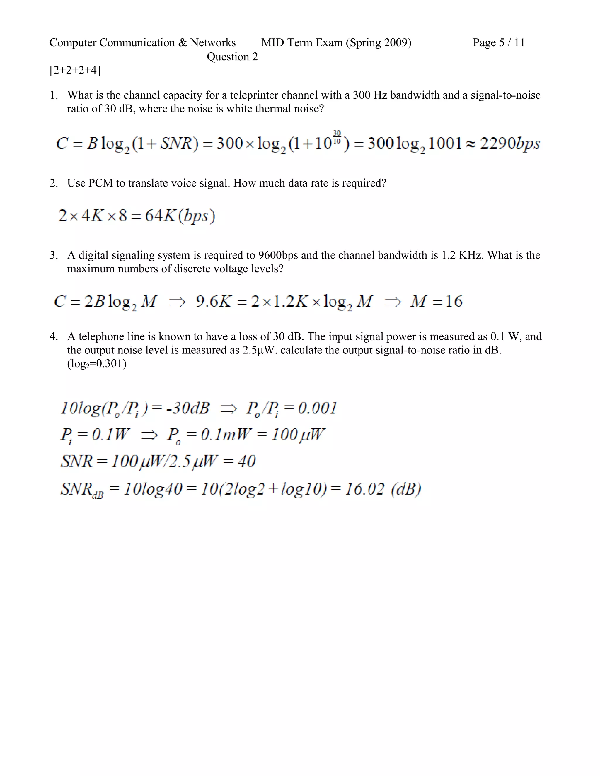 Computer Communication & Networks MID Term Exam (Spring 2009) Page 5 / 11
Question 2
[2+2+2+4]
1. What is the channel capacity for a teleprinter channel with a 300 Hz bandwidth and a signal-to-noise
ratio of 30 dB, where the noise is white thermal noise?
2. Use PCM to translate voice signal. How much data rate is required?
3. A digital signaling system is required to 9600bps and the channel bandwidth is 1.2 KHz. What is the
maximum numbers of discrete voltage levels?
4. A telephone line is known to have a loss of 30 dB. The input signal power is measured as 0.1 W, and
the output noise level is measured as 2.5μW. calculate the output signal-to-noise ratio in dB.
(log2=0.301)
 