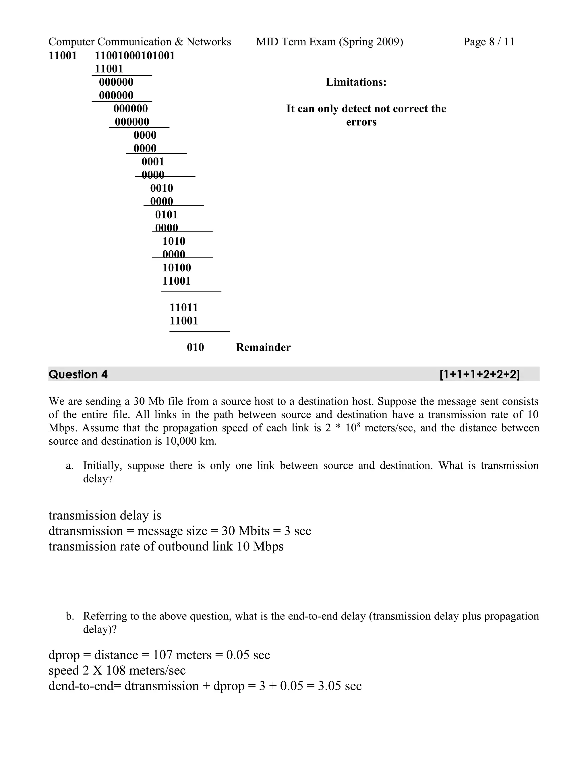 Computer Communication & Networks MID Term Exam (Spring 2009) Page 8 / 11
11001 11001000101001
11001
000000 Limitations:
000000
000000 It can only detect not correct the
000000 errors
0000
0000
0001
0000
0010
0000
0101
0000
1010
0000
10100
11001
11011
11001
010 Remainder
Question 4 [1+1+1+2+2+2]
We are sending a 30 Mb file from a source host to a destination host. Suppose the message sent consists
of the entire file. All links in the path between source and destination have a transmission rate of 10
Mbps. Assume that the propagation speed of each link is 2 * 108
meters/sec, and the distance between
source and destination is 10,000 km.
a. Initially, suppose there is only one link between source and destination. What is transmission
delay?
transmission delay is
dtransmission = message size = 30 Mbits = 3 sec
transmission rate of outbound link 10 Mbps
b. Referring to the above question, what is the end-to-end delay (transmission delay plus propagation
delay)?
dprop = distance = 107 meters = 0.05 sec
speed 2 X 108 meters/sec
dend-to-end= dtransmission + dprop = 3 + 0.05 = 3.05 sec
 