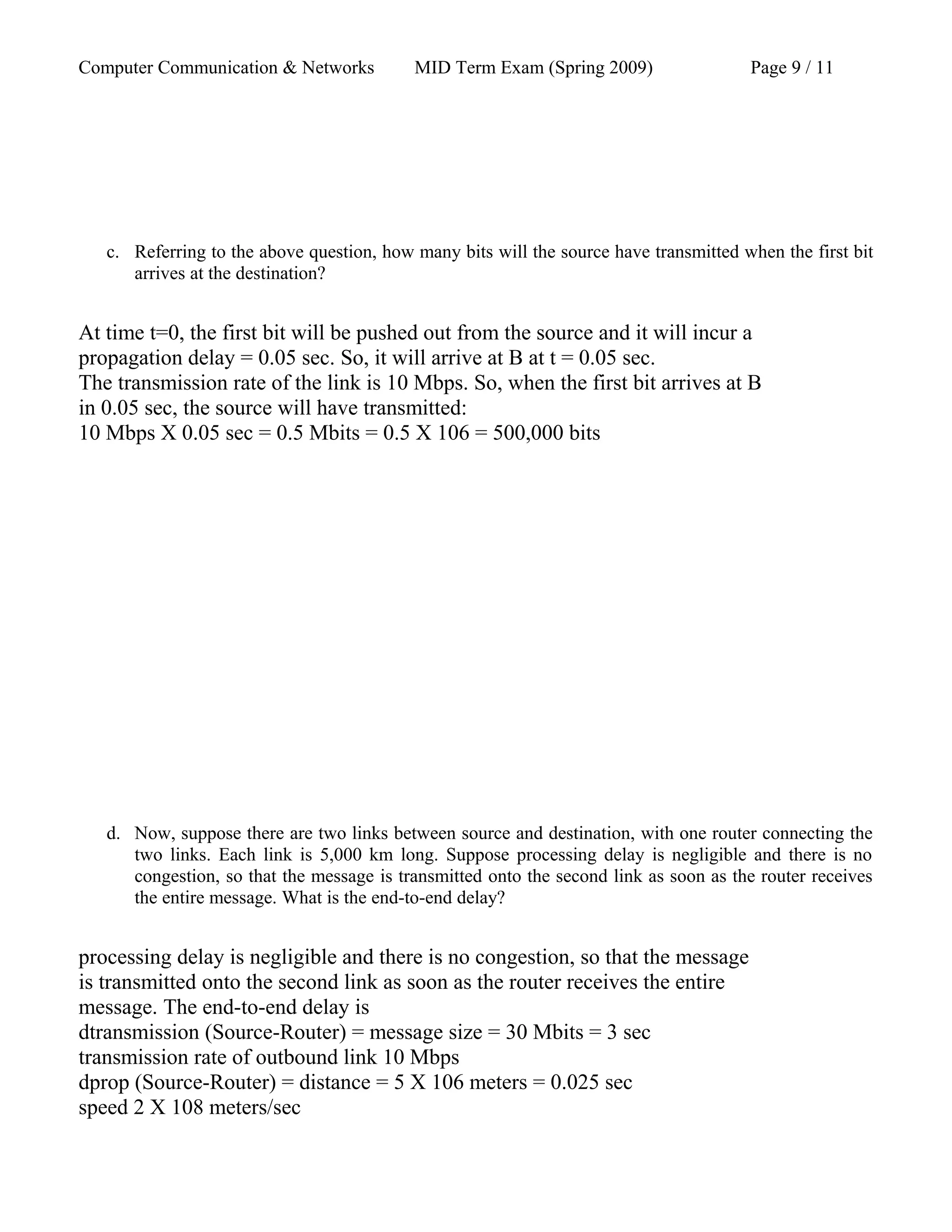 Computer Communication & Networks MID Term Exam (Spring 2009) Page 9 / 11
c. Referring to the above question, how many bits will the source have transmitted when the first bit
arrives at the destination?
At time t=0, the first bit will be pushed out from the source and it will incur a
propagation delay = 0.05 sec. So, it will arrive at B at t = 0.05 sec.
The transmission rate of the link is 10 Mbps. So, when the first bit arrives at B
in 0.05 sec, the source will have transmitted:
10 Mbps X 0.05 sec = 0.5 Mbits = 0.5 X 106 = 500,000 bits
d. Now, suppose there are two links between source and destination, with one router connecting the
two links. Each link is 5,000 km long. Suppose processing delay is negligible and there is no
congestion, so that the message is transmitted onto the second link as soon as the router receives
the entire message. What is the end-to-end delay?
processing delay is negligible and there is no congestion, so that the message
is transmitted onto the second link as soon as the router receives the entire
message. The end-to-end delay is
dtransmission (Source-Router) = message size = 30 Mbits = 3 sec
transmission rate of outbound link 10 Mbps
dprop (Source-Router) = distance = 5 X 106 meters = 0.025 sec
speed 2 X 108 meters/sec
 