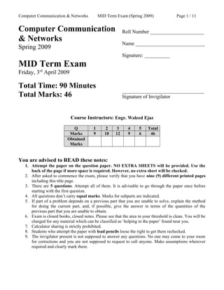 Computer Communication & Networks MID Term Exam (Spring 2009) Page 1 / 11
Computer Communication
& Networks
Spring 2009
MID Term Exam
Friday, 3rd
April 2009
Total Time: 90 Minutes
Total Marks: 46
Roll Number _____________________
Name ___________________________
Signature: __________
________________________________
Signature of Invigilator
Course Instructors: Engr. Waleed Ejaz
Q 1 2 3 4 5 Total
Marks 9 10 12 9 6 46
Obtained
Marks
You are advised to READ these notes:
1. Attempt the paper on the question paper. NO EXTRA SHEETS will be provided. Use the
back of the page if more space is required. However, no extra sheet will be checked.
2. After asked to commence the exam, please verify that you have nine (9) different printed pages
including this title page.
3. There are 5 questions. Attempt all of them. It is advisable to go through the paper once before
starting with the first question.
4. All questions don’t carry equal marks. Marks for subparts are indicated.
5. If part of a problem depends on a previous part that you are unable to solve, explain the method
for doing the current part, and, if possible, give the answer in terms of the quantities of the
previous part that you are unable to obtain.
6. Exam is closed books, closed notes. Please see that the area in your threshold is clean. You will be
charged for any material which can be classified as ‘helping in the paper’ found near you.
7. Calculator sharing is strictly prohibited.
8. Students who attempt the paper with lead pencils loose the right to get them rechecked.
9. The invigilator present is not supposed to answer any questions. No one may come to your room
for corrections and you are not supposed to request to call anyone. Make assumptions wherever
required and clearly mark them.
 