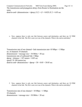 Computer Communication & Networks MID Term Exam (Spring 2009) Page 10 / 11
The transmission and propagation delays from Router to Destination are the
same.
dend-to-end= (dtransmission + dprop ) X 2 = (3 + 0.025) X 2 = 6.05 sec
e. Now, suppose there is only one link between source and destination, and there are 10 TDM
channels in the link. The file is sent over one of the channels. What is the end-to-end delay?
Transmission rate of one channel= link transmission rate=10 Mbps = 1 Mbps
no. of channels 10 channels
dtransmission = message size = 30 Mbits = 30 sec
transmission rate of outbound link 1 Mbps
dprop = distance = 107 meters = 0.05 sec
speed 2 X 108 meters/sec
dend-to-end= dtransmission + dprop = 30 + 0.05 = 30.05 sec
f. Now, suppose there is only one link between source and destination, and there are 10 FDM
channels in the link. The file is sent over one of the channels. What is the end-to-end delay?
Transmission rate of one channel = 10 Mbps = 1 Mbps
10 channels
dtransmission = message size = 30 Mbits = 30 sec
 