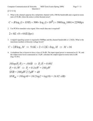 Computer Communication & Networks MID Term Exam (Spring 2009) Page 5 / 11
Question 2
[2+2+2+4]
1. What is the channel capacity for a teleprinter channel with a 300 Hz bandwidth and a signal-to-noise
ratio of 30 dB, where the noise is white thermal noise?
2. Use PCM to translate voice signal. How much data rate is required?
3. A digital signaling system is required to 9600bps and the channel bandwidth is 1.2 KHz. What is the
maximum numbers of discrete voltage levels?
4. A telephone line is known to have a loss of 30 dB. The input signal power is measured as 0.1 W, and
the output noise level is measured as 2.5μW. calculate the output signal-to-noise ratio in dB.
(log2=0.301)
 