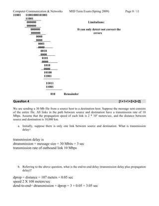 Computer Communication & Networks MID Term Exam (Spring 2009) Page 8 / 11
11001 11001000101001
11001
000000 Limitations:
000000
000000 It can only detect not correct the
000000 errors
0000
0000
0001
0000
0010
0000
0101
0000
1010
0000
10100
11001
11011
11001
010 Remainder
Question 4 [1+1+1+2+2+2]
We are sending a 30 Mb file from a source host to a destination host. Suppose the message sent consists
of the entire file. All links in the path between source and destination have a transmission rate of 10
Mbps. Assume that the propagation speed of each link is 2 * 108
meters/sec, and the distance between
source and destination is 10,000 km.
a. Initially, suppose there is only one link between source and destination. What is transmission
delay?
transmission delay is
dtransmission = message size = 30 Mbits = 3 sec
transmission rate of outbound link 10 Mbps
b. Referring to the above question, what is the end-to-end delay (transmission delay plus propagation
delay)?
dprop = distance = 107 meters = 0.05 sec
speed 2 X 108 meters/sec
dend-to-end= dtransmission + dprop = 3 + 0.05 = 3.05 sec
 