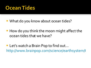 What do you know about ocean tides? How do you think the moon might affect the ocean tides that we have? Let’s watch a Brain Pop to find out… http://www.brainpop.com/science/earthsystem/tides/   