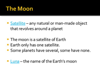 Satellite  – any natural or man-made object that revolves around a planet The moon is a satellite of Earth Earth only has one satellite. Some planets have several, some have none. Luna  – the name of the Earth’s moon 