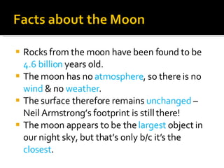 Rocks from the moon have been found to be  4.6 billion  years old. The moon has no  atmosphere , so there is no  wind  & no  weather . The surface therefore remains  unchanged  – Neil Armstrong’s footprint is still there! The moon appears to be the  largest  object in our night sky, but that’s only b/c it’s the  closest . 