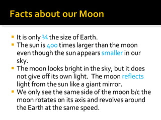 It is only  ¼  the size of Earth. The sun is  400  times larger than the moon even though the sun appears  smaller  in our sky. The moon looks bright in the sky, but it does not give off its own light.  The moon  reflects  light from the sun like a giant mirror. We only see the same side of the moon b/c the moon rotates on its axis and revolves around the Earth at the same speed. 