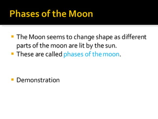 The Moon seems to change shape as different parts of the moon are lit by the sun.  These are called  phases of the moon .  Demonstration 