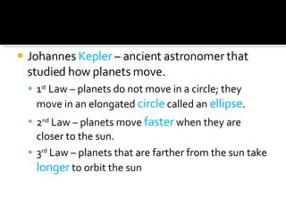 Johannes  Kepler  – ancient astronomer that studied how planets move. 1 st  Law – planets do not move in a circle; they move in an elongated  circle  called an  ellipse . 2 nd  Law – planets move  faster  when they are closer to the sun. 3 rd  Law – planets that are farther from the sun take  longer  to orbit the sun 