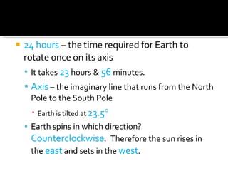 24 hours  – the time required for Earth to rotate once on its axis It takes  23  hours &  56  minutes. Axis  – the imaginary line that runs from the North Pole to the South Pole Earth is tilted at  23.5  Earth spins in which direction?  Counterclockwise .  Therefore the sun rises in the  east  and sets in the  west . 