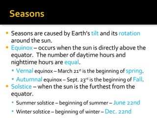 Seasons are caused by Earth’s  tilt  and its  rotation  around the sun. Equinox  – occurs when the sun is directly above the equator.  The number of daytime hours and nighttime hours are  equal . Vernal  equinox – March 21 st  is the beginning of  spring . Autumnal  equinox – Sept. 23 rd  is the beginning of  Fall . Solstice  – when the sun is the furthest from the equator. Summer solstice – beginning of summer –  June 22nd Winter solstice – beginning of winter –  Dec. 22nd 