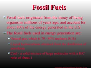 Fossil FuelsFossil Fuels
Fossil fuels originated from the decay of living
organisms millions of years ago, and account for
about 80% of the energy generated in the U.S.
The fossil fuels used in energy generation are:
Natural gas, which is 70 - 80% methane (CH4)
Liquid hydrocarbons obtained from the distillation of
petroleum
Coal - a solid mixture of large molecules with a H/C
ratio of about 1
 