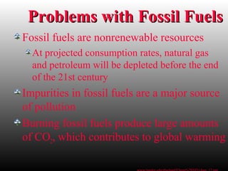 Problems with Fossil FuelsProblems with Fossil Fuels
Fossil fuels are nonrenewable resources
At projected consumption rates, natural gas
and petroleum will be depleted before the end
of the 21st century
Impurities in fossil fuels are a major source
of pollution
Burning fossil fuels produce large amounts
of CO2, which contributes to global warming
 