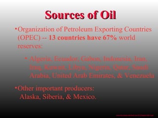 Sources of OilSources of Oil
•Organization of Petroleum Exporting Countries
(OPEC) -- 13 countries have 67% world
reserves:
• Algeria, Ecuador, Gabon, Indonesia, Iran,
Iraq, Kuwait, Libya, Nigeria, Qatar, Saudi
Arabia, United Arab Emirates, & Venezuela
•Other important producers:
Alaska, Siberia, & Mexico.
www.bio.miami.edu/beck/esc101/Chapter14&15.ppt
 