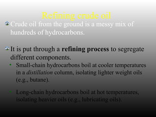 Refining crude oil
Crude oil from the ground is a messy mix of
hundreds of hydrocarbons.
It is put through a refining process to segregate
different components.
• Small-chain hydrocarbons boil at cooler temperatures
in a distillation column, isolating lighter weight oils
(e.g., butane).
• Long-chain hydrocarbons boil at hot temperatures,
isolating heavier oils (e.g., lubricating oils).
 