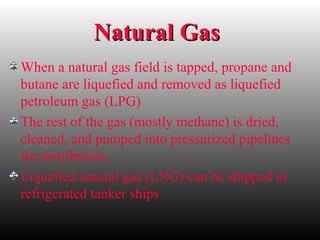 Natural GasNatural Gas
When a natural gas field is tapped, propane and
butane are liquefied and removed as liquefied
petroleum gas (LPG)
The rest of the gas (mostly methane) is dried,
cleaned, and pumped into pressurized pipelines
for distribution
Liquefied natural gas (LNG) can be shipped in
refrigerated tanker ships
 