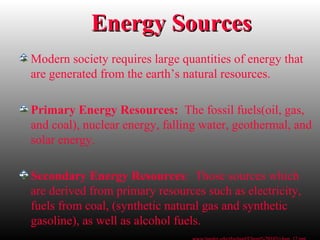 Energy SourcesEnergy Sources
Modern society requires large quantities of energy that
are generated from the earth’s natural resources.
Primary Energy Resources: The fossil fuels(oil, gas,
and coal), nuclear energy, falling water, geothermal, and
solar energy.
Secondary Energy Resources: Those sources which
are derived from primary resources such as electricity,
fuels from coal, (synthetic natural gas and synthetic
gasoline), as well as alcohol fuels.
 