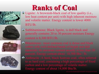 Ranks of CoalRanks of Coal
Lignite: A brownish-black coal of low quality (i.e.,
low heat content per unit) with high inherent moisture
and volatile matter. Energy content is lower 4000
BTU/lb.
Subbituminous: Black lignite, is dull black and
generally contains 20 to 30 percent moisture Energy
content is 8,300 BTU/lb.
Bituminous: most common coal is dense and black
(often with well-defined bands of bright and dull
material). Its moisture content usually is less than 20
percent. Energy content about 10,500 Btu / lb.
Anthracite :A hard, black lustrous coal, often referred
to as hard coal, containing a high percentage of fixed
carbon and a low percentage of volatile matter.
Energy content of about 14,000 Btu/lb.
www.uvawise.edu/philosophy/Hist%20295/ Powerpoint%5CCoal.ppt
 