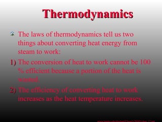 ThermodynamicsThermodynamics
The laws of thermodynamics tell us two
things about converting heat energy from
steam to work:
1)1) The conversion of heat to work cannot be 100
% efficient because a portion of the heat is
wasted.
2)2) The efficiency of converting heat to work
increases as the heat temperature increases.
 