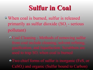 Sulfur in CoalSulfur in Coal
When coal is burned, sulfur is released
primarily as sulfur dioxide (SO2 - serious
pollutant)
Coal Cleaning - Methods of removing sulfur
from coal include cleaning, solvent refining,
gasification, and liquefaction Scrubbers are
used to trap SO2 when coal is burned
Two chief forms of sulfur is inorganic (FeS2 or
CaSO4) and organic (Sulfur bound to Carbon)
 