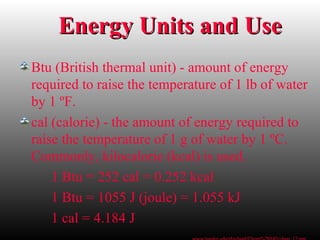 Energy Units and UseEnergy Units and Use
Btu (British thermal unit) - amount of energy
required to raise the temperature of 1 lb of water
by 1 ºF.
cal (calorie) - the amount of energy required to
raise the temperature of 1 g of water by 1 ºC.
Commonly, kilocalorie (kcal) is used.
1 Btu = 252 cal = 0.252 kcal
1 Btu = 1055 J (joule) = 1.055 kJ
1 cal = 4.184 J
 