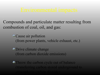 Environmental impacts
Compounds and particulate matter resulting from
combustion of coal, oil, and gas:
Cause air pollution
(from power plants, vehicle exhaust, etc.)
Drive climate change
(from carbon dioxide emissions)
Throw the carbon cycle out of balance
(transferring carbon stored underground to
atmospheric carbon dioxide)
 