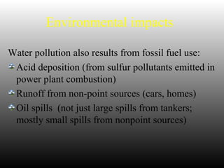 Environmental impacts
Water pollution also results from fossil fuel use:
Acid deposition (from sulfur pollutants emitted in
power plant combustion)
Runoff from non-point sources (cars, homes)
Oil spills (not just large spills from tankers;
mostly small spills from nonpoint sources)
 