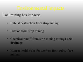 Environmental impacts
Coal mining has impacts:
• Habitat destruction from strip mining
• Erosion from strip mining
• Chemical runoff from strip mining through acid
drainage
• Human health risks for workers from subsurface
mining
 