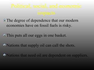 Political, social, and economic
impacts
The degree of dependence that our modern
economies have on fossil fuels is risky.
This puts all our eggs in one basket.
Nations that supply oil can call the shots.
Nations that need oil are dependent on suppliers.
 