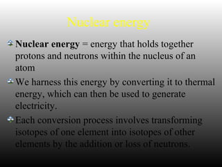Nuclear energy
Nuclear energy = energy that holds together
protons and neutrons within the nucleus of an
atom
We harness this energy by converting it to thermal
energy, which can then be used to generate
electricity.
Each conversion process involves transforming
isotopes of one element into isotopes of other
elements by the addition or loss of neutrons.
 