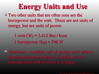 Two other units that are often seen are theTwo other units that are often seen are the
horsepower and the watt. These are not units ofhorsepower and the watt. These are not units of
energy, but are units of power.energy, but are units of power.
1 watt (W) = 3.412 Btu / hour1 watt (W) = 3.412 Btu / hour
1 horsepower (hp) = 746 W1 horsepower (hp) = 746 W
Watt-hour - Another unit of energy used only toWatt-hour - Another unit of energy used only to
describe electrical energy. Usually we usedescribe electrical energy. Usually we use
kilowatt-hour (kW-h) since it is larger.kilowatt-hour (kW-h) since it is larger.
Energy Units and UseEnergy Units and Use
 