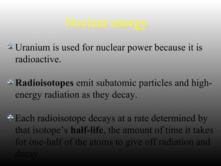 Nuclear energy
Uranium is used for nuclear power because it is
radioactive.
Radioisotopes emit subatomic particles and high-
energy radiation as they decay.
Each radioisotope decays at a rate determined by
that isotope’s half-life, the amount of time it takes
for one-half of the atoms to give off radiation and
decay.
 